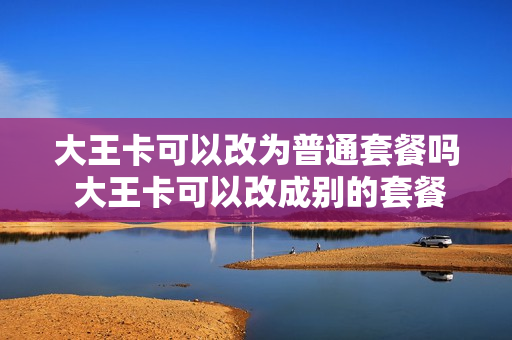 大王卡可以改为普通套餐吗 大王卡可以改成别的套餐吗