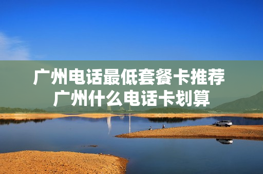 广州电话最低套餐卡推荐 广州什么电话卡划算