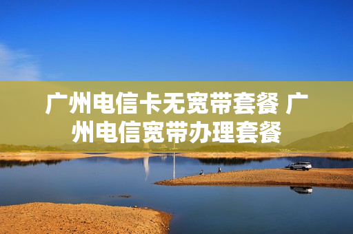 广州电信卡无宽带套餐 广州电信宽带办理套餐