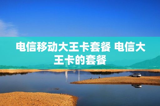电信移动大王卡套餐 电信大王卡的套餐