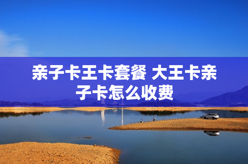 亲子卡王卡套餐 大王卡亲子卡怎么收费