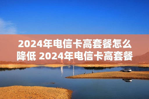 2024年电信卡高套餐怎么降低 2024年电信卡高套餐怎么降低套餐费