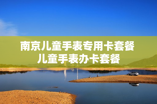 南京儿童手表专用卡套餐 儿童手表办卡套餐