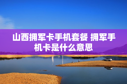 山西拥军卡手机套餐 拥军手机卡是什么意思