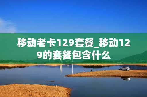 移动老卡129套餐_移动129的套餐包含什么
