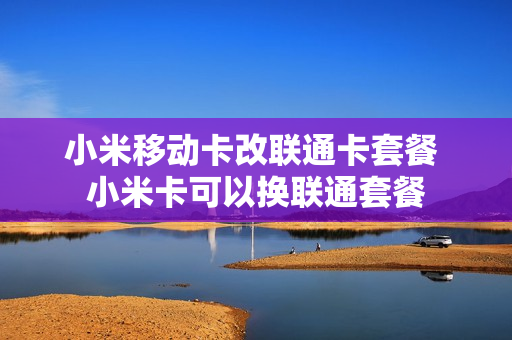 小米移动卡改联通卡套餐 小米卡可以换联通套餐