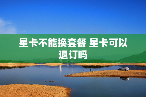 星卡不能换套餐 星卡可以退订吗