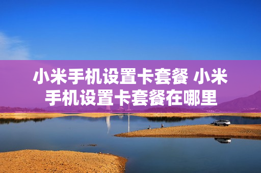 小米手机设置卡套餐 小米手机设置卡套餐在哪里