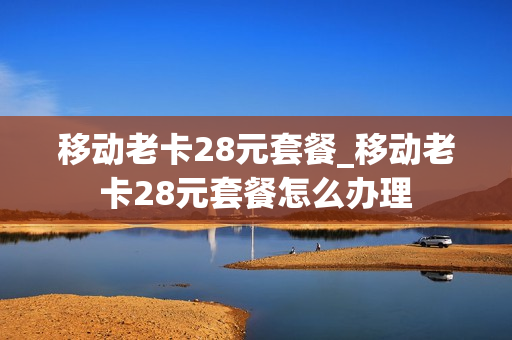 移动老卡28元套餐_移动老卡28元套餐怎么办理