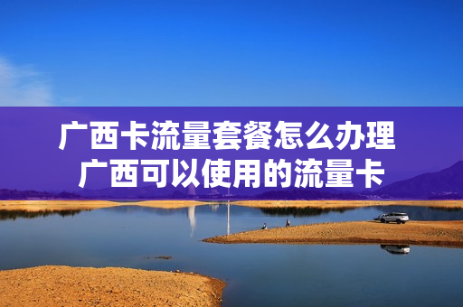 广西卡流量套餐怎么办理 广西可以使用的流量卡