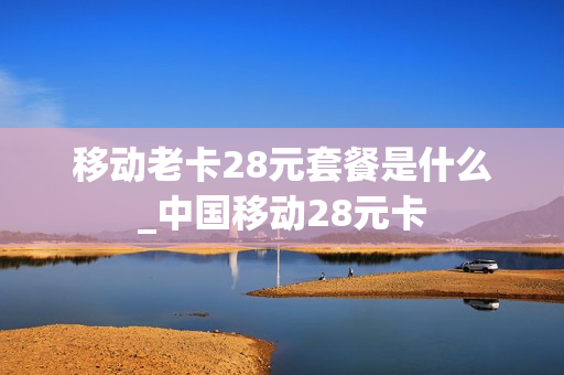 移动老卡28元套餐是什么_中国移动28元卡