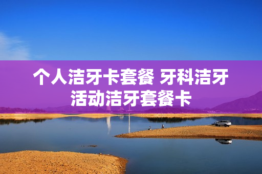 个人洁牙卡套餐 牙科洁牙活动洁牙套餐卡