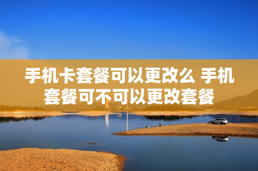 手机卡套餐可以更改么 手机套餐可不可以更改套餐