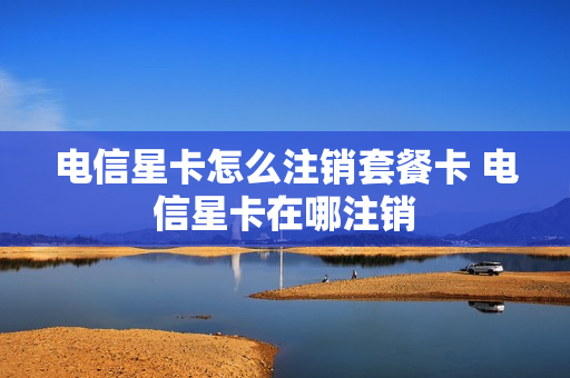 电信星卡怎么注销套餐卡 电信星卡在哪注销