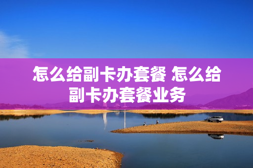怎么给副卡办套餐 怎么给副卡办套餐业务