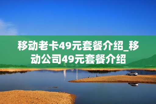 移动老卡49元套餐介绍_移动公司49元套餐介绍