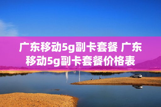 广东移动5g副卡套餐 广东移动5g副卡套餐价格表