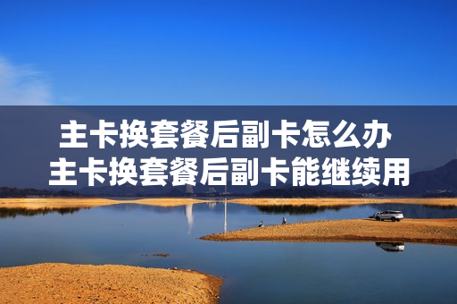 主卡换套餐后副卡怎么办 主卡换套餐后副卡能继续用吗?