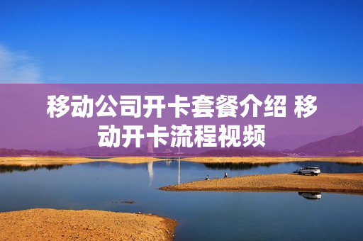 移动公司开卡套餐介绍 移动开卡流程视频