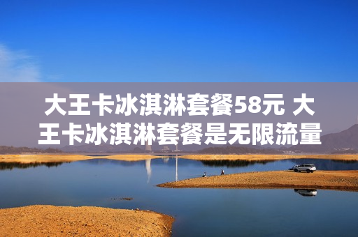 大王卡冰淇淋套餐58元 大王卡冰淇淋套餐是无限流量吗
