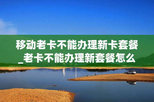 移动老卡不能办理新卡套餐_老卡不能办理新套餐怎么办