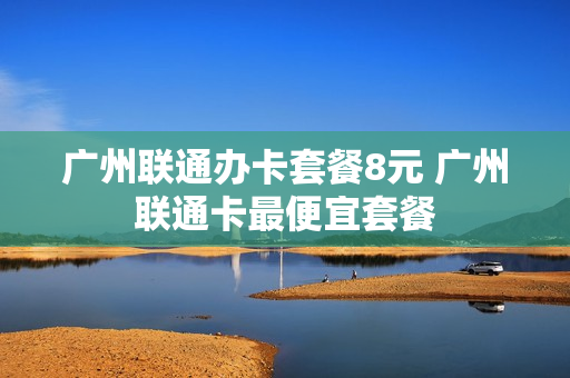 广州联通办卡套餐8元 广州联通卡最便宜套餐