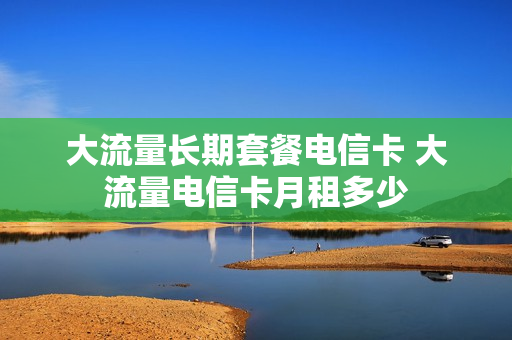 大流量长期套餐电信卡 大流量电信卡月租多少
