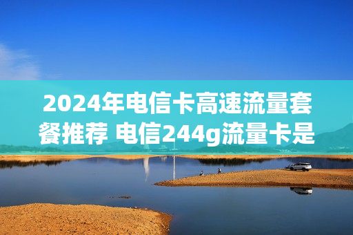 2024年电信卡高速流量套餐推荐 电信244g流量卡是真的吗