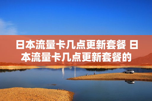 日本流量卡几点更新套餐 日本流量卡几点更新套餐的