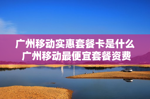 广州移动实惠套餐卡是什么 广州移动最便宜套餐资费表