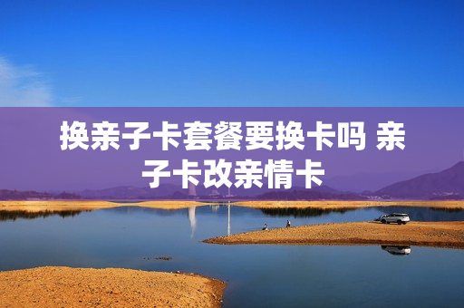 换亲子卡套餐要换卡吗 亲子卡改亲情卡