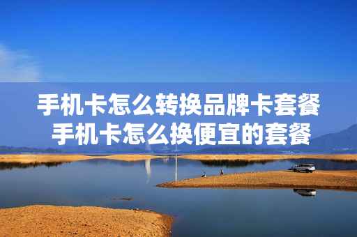 手机卡怎么转换品牌卡套餐 手机卡怎么换便宜的套餐