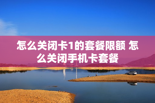 怎么关闭卡1的套餐限额 怎么关闭手机卡套餐