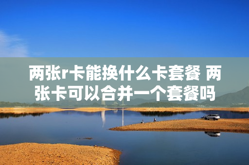 两张r卡能换什么卡套餐 两张卡可以合并一个套餐吗