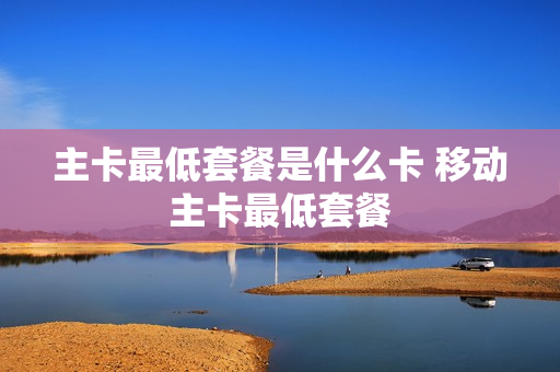 主卡最低套餐是什么卡 移动主卡最低套餐
