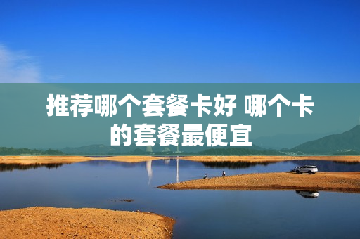 推荐哪个套餐卡好 哪个卡的套餐最便宜