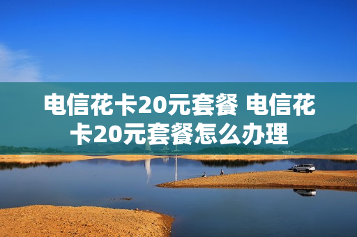 电信花卡20元套餐 电信花卡20元套餐怎么办理