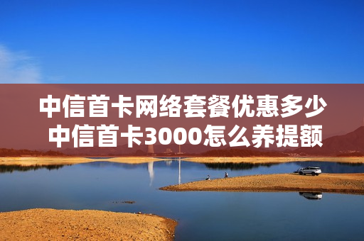 中信首卡网络套餐优惠多少 中信首卡3000怎么养提额快