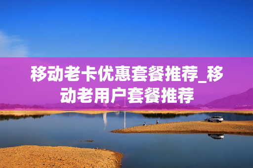 移动老卡优惠套餐推荐_移动老用户套餐推荐