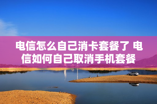 电信怎么自己消卡套餐了 电信如何自己取消手机套餐