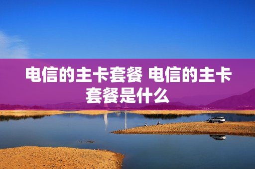电信的主卡套餐 电信的主卡套餐是什么