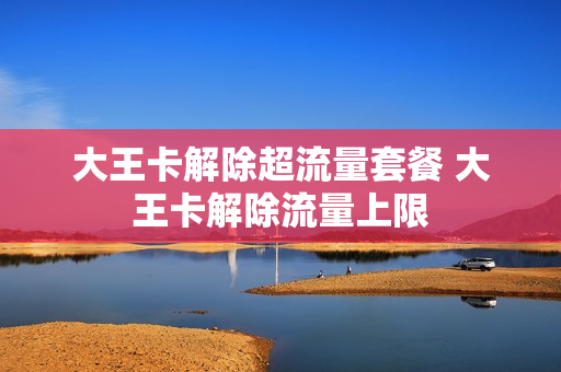 大王卡解除超流量套餐 大王卡解除流量上限