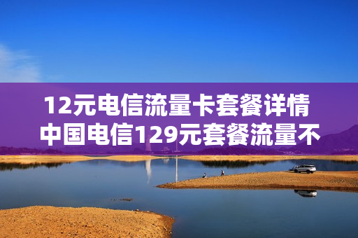 12元电信流量卡套餐详情 中国电信129元套餐流量不限有条件的吗?