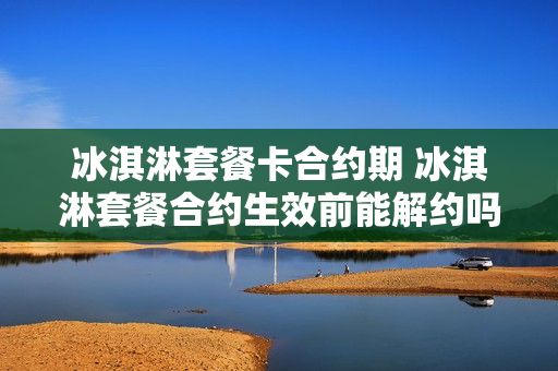 冰淇淋套餐卡合约期 冰淇淋套餐合约生效前能解约吗?