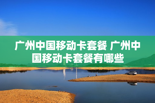 广州中国移动卡套餐 广州中国移动卡套餐有哪些
