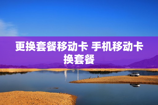 更换套餐移动卡 手机移动卡换套餐