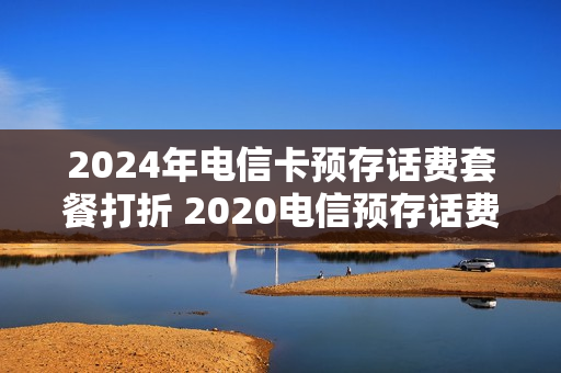 2024年电信卡预存话费套餐打折 2020电信预存话费活动
