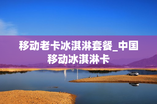 移动老卡冰淇淋套餐_中国移动冰淇淋卡