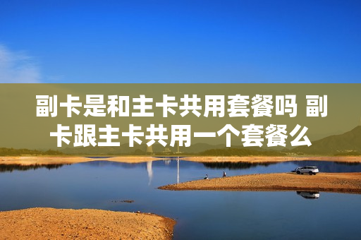 副卡是和主卡共用套餐吗 副卡跟主卡共用一个套餐么