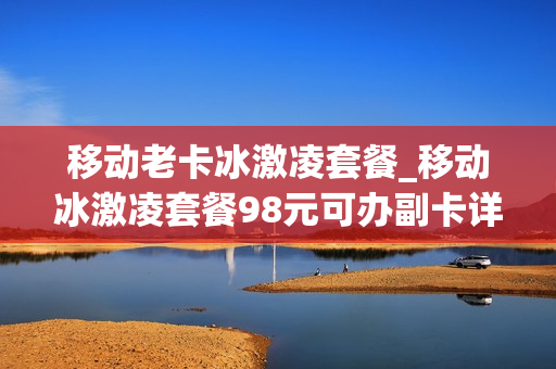 移动老卡冰激凌套餐_移动冰激凌套餐98元可办副卡详解